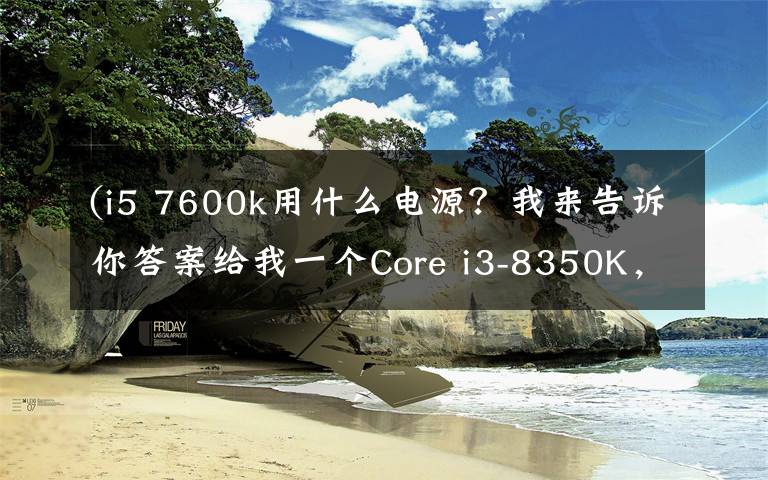 (i5 7600k用什么电源？我来告诉你答案给我一个Core i3-8350K，我能翘起整台机