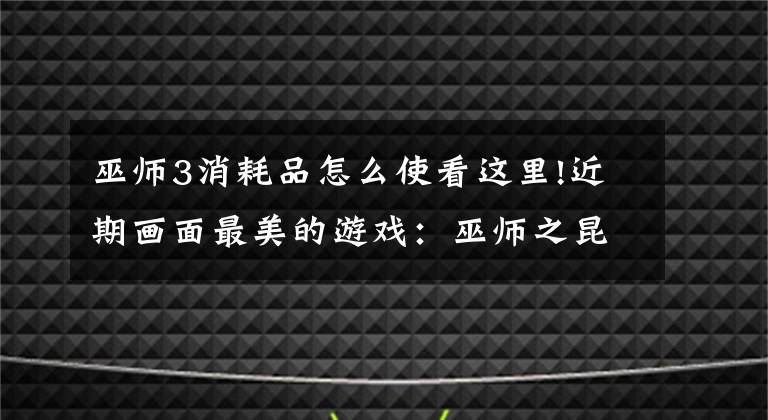 巫师3消耗品怎么使看这里!近期画面最美的游戏：巫师之昆特牌、剑网3指尖江湖