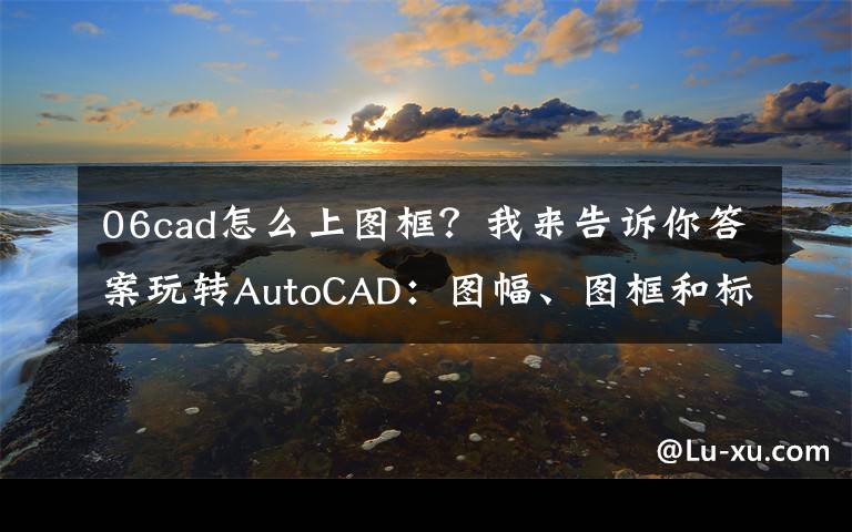 06cad怎么上图框？我来告诉你答案玩转AutoCAD：图幅、图框和标题栏