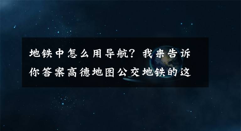 地铁中怎么用导航？我来告诉你答案高德地图公交地铁的这些实用小功能，你注意到了吗？