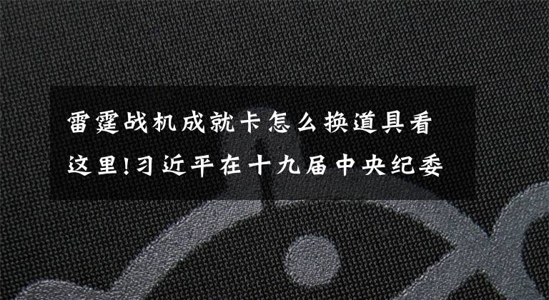 雷霆战机成就卡怎么换道具看这里!习近平在十九届中央纪委六次全会上发表重要讲话