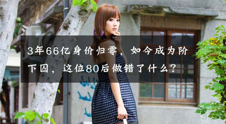 3年66亿身价归零，如今成为阶下囚，这位80后做错了什么？