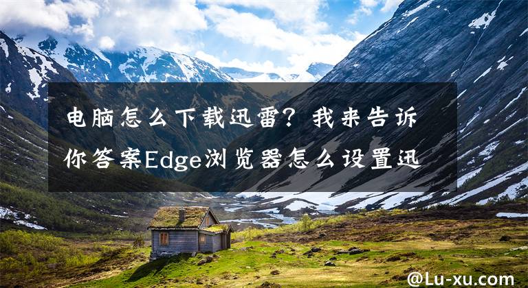 电脑怎么下载迅雷？我来告诉你答案Edge浏览器怎么设置迅雷为默认下载工具？