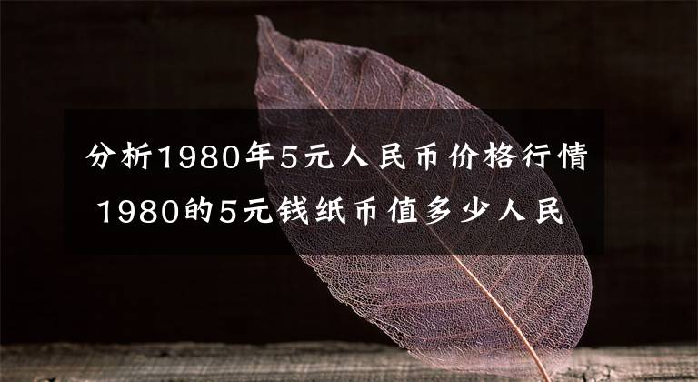 分析1980年5元人民币价格行情 1980的5元钱纸币值多少人民币