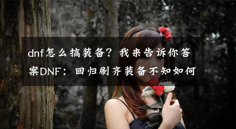 dnf怎么搞装备？我来告诉你答案DNF：回归刷齐装备不知如何提升？按照这些做好就够了