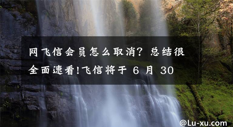 网飞信会员怎么取消？总结很全面速看!飞信将于 6 月 30 日停止服务，运营商终究干不了「瓷器活」