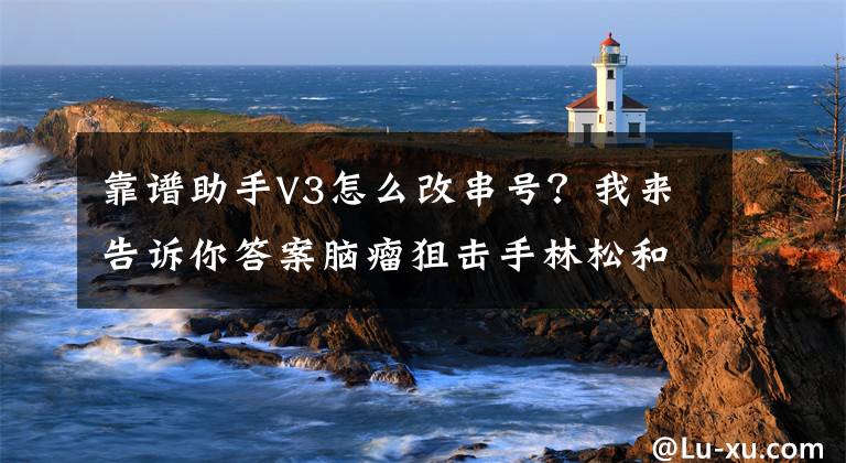 靠谱助手V3怎么改串号？我来告诉你答案脑瘤狙击手林松和他的神外“蛟龙突击队”