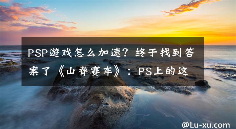 PSP游戏怎么加速？终于找到答案了《山脊赛车》：PS上的这款首发竞速游戏是如何诞生的