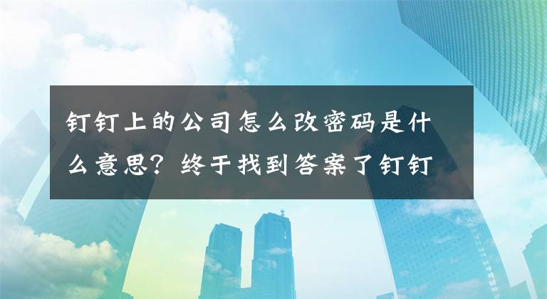 钉钉上的公司怎么改密码是什么意思？终于找到答案了钉钉新手使用指南系列之下载、激活、加入组织