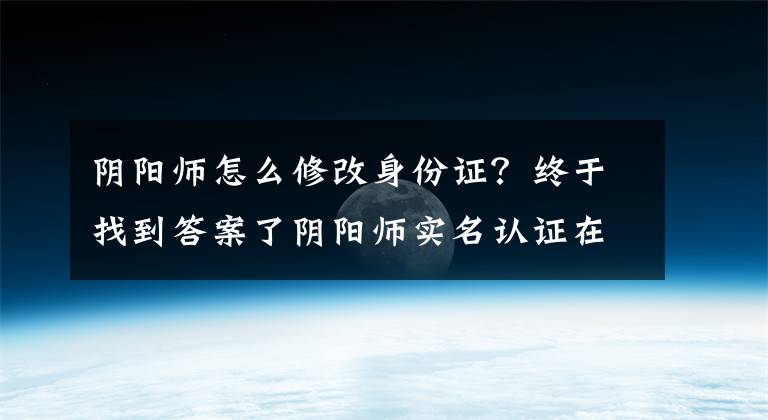 阴阳师怎么修改身份证？终于找到答案了阴阳师实名认证在哪？实名认证最详细步骤