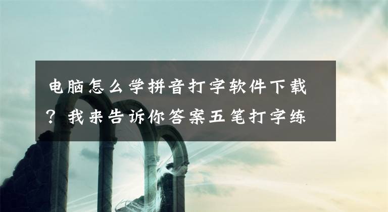 电脑怎么学拼音打字软件下载？我来告诉你答案五笔打字练习软件都有哪些？如何迅速提高五笔打字速度