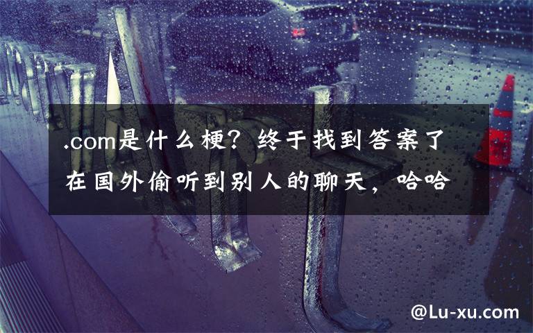 .com是什么梗？终于找到答案了在国外偷听到别人的聊天，哈哈哈哈哈哈哈哈……