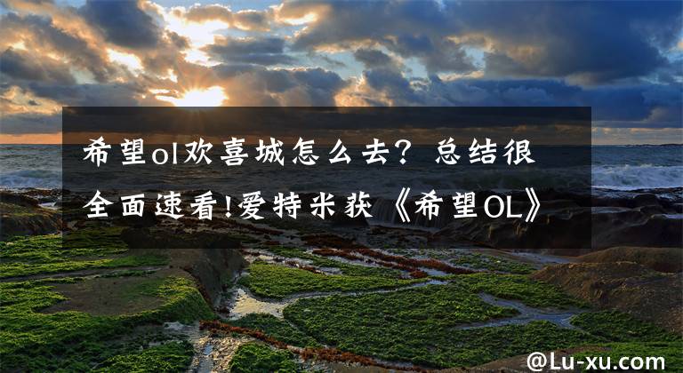 希望ol欢喜城怎么去？总结很全面速看!爱特米获《希望OL》手游改编权 海外端游IP引进成新希望