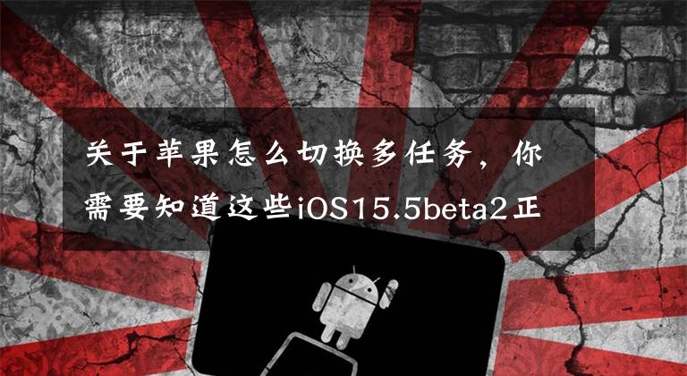 关于苹果怎么切换多任务，你需要知道这些iOS15.5beta2正式发布：首批20位用户升级反馈已整理好，仅供参考