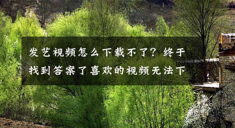 发艺视频怎么下载不了？终于找到答案了喜欢的视频无法下载怎么办，小编教你一招轻松搞定