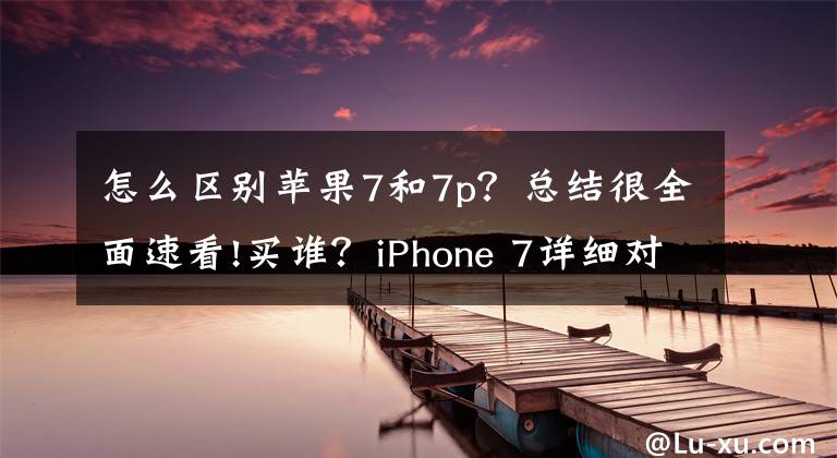 怎么区别苹果7和7p？总结很全面速看!买谁？iPhone 7详细对比iPhone 7 Plus