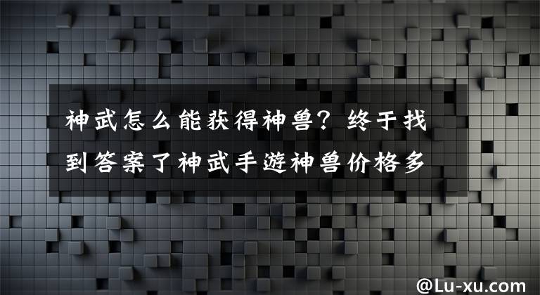 神武怎么能获得神兽？终于找到答案了神武手游神兽价格多少钱?神兽怎么获得