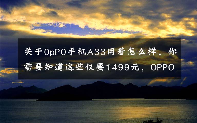 关于0pP0手机A33用着怎么样，你需要知道这些仅要1499元，OPPO A33全网通版上市