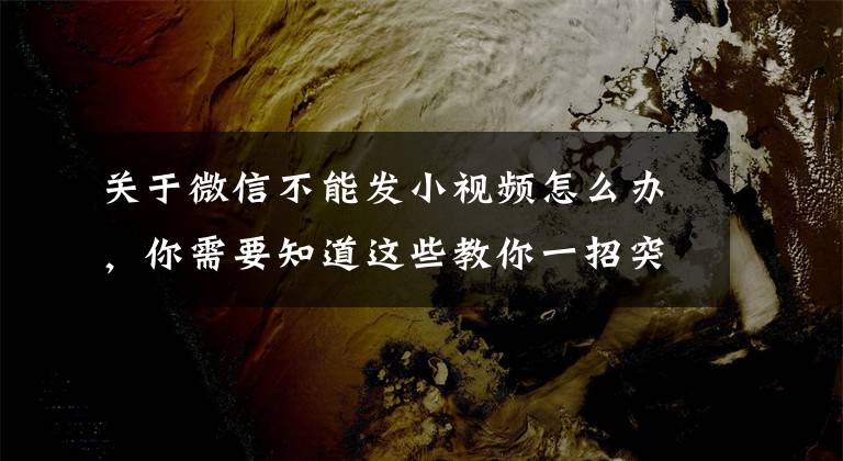 关于微信不能发小视频怎么办，你需要知道这些教你一招突破限制，轻松发送大文件