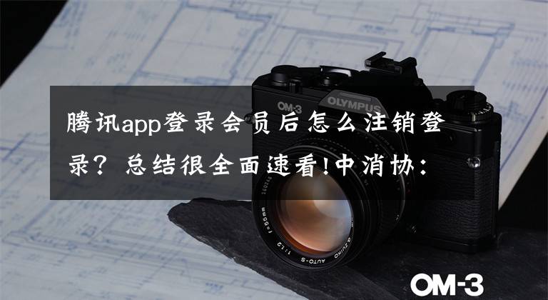 腾讯app登录会员后怎么注销登录？总结很全面速看!中消协：20款APP存在不同程度的账号注销问题