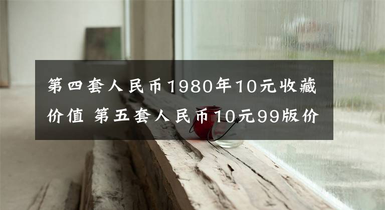 第四套人民币1980年10元收藏价值 第五套人民币10元99版价格