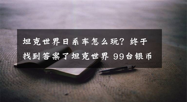 坦克世界日系车怎么玩？终于找到答案了坦克世界 99台银币坦克 挑这些值得保留的精锐！（6-7级篇）