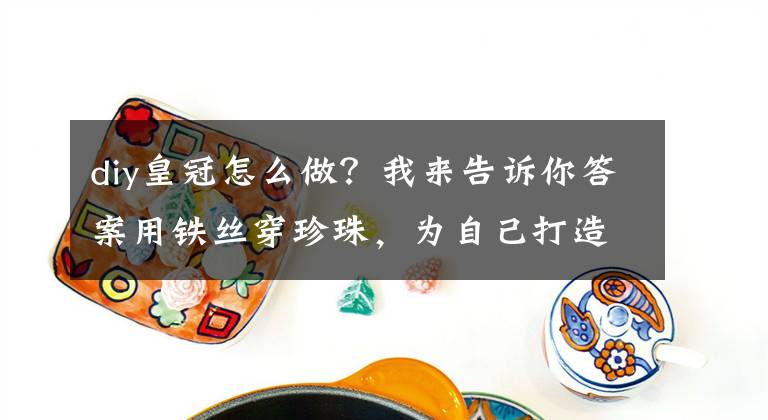 diy皇冠怎么做？我来告诉你答案用铁丝穿珍珠，为自己打造一顶皇冠，独一无二