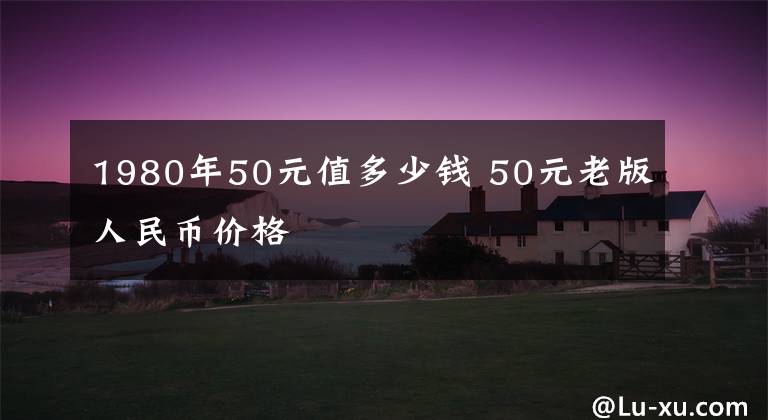 1980年50元值多少钱 50元老版人民币价格