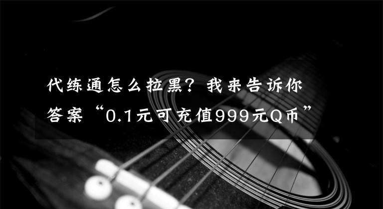 代练通怎么拉黑？我来告诉你答案“0.1元可充值999元Q币”？严防对未成年人诈骗