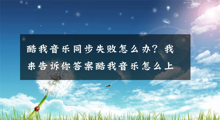 酷我音乐同步失败怎么办？我来告诉你答案酷我音乐怎么上传歌曲详细步骤 自行上传歌曲教程