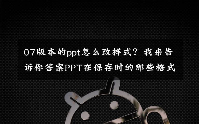 07版本的ppt怎么改样式？我来告诉你答案PPT在保存时的那些格式都有什么用？
