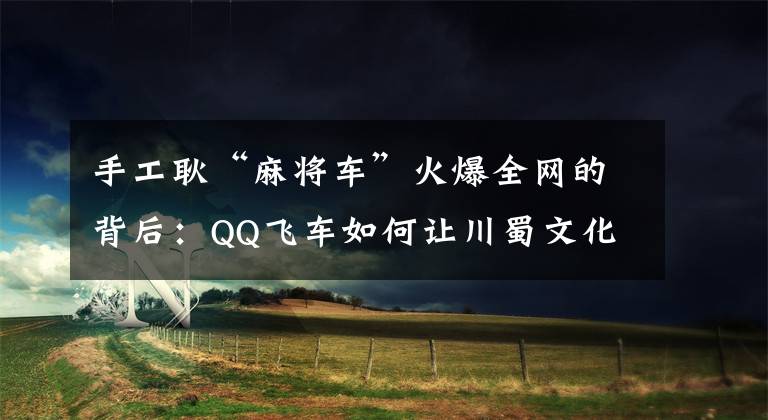 手工耿“麻将车”火爆全网的背后：QQ飞车如何让川蜀文化再发光