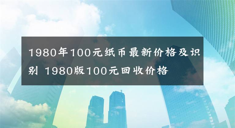 1980年100元纸币最新价格及识别 1980版100元回收价格