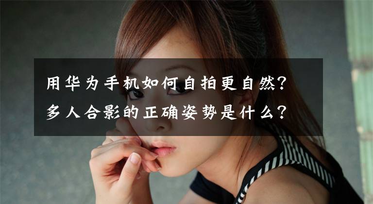 用华为手机如何自拍更自然？多人合影的正确姿势是什么？