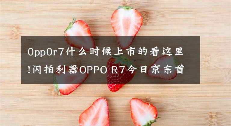 0pp0r7什么时候上市的看这里!闪拍利器OPPO R7今日京东首发：2499元