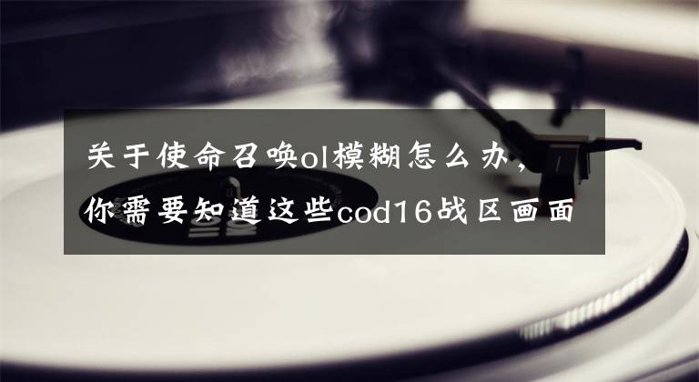 关于使命召唤ol模糊怎么办，你需要知道这些cod16战区画面模糊怎么解决？cod16战区画面为什么会模糊？