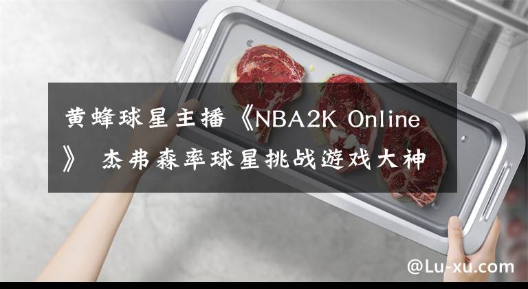 黄蜂球星主播《NBA2K Online》 杰弗森率球星挑战游戏大神