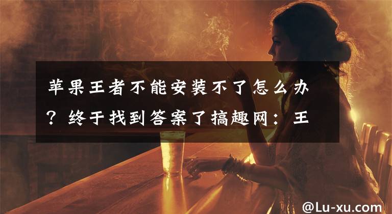 苹果王者不能安装不了怎么办？终于找到答案了搞趣网：王者荣耀不能安装怎么办 安装不了怎么办