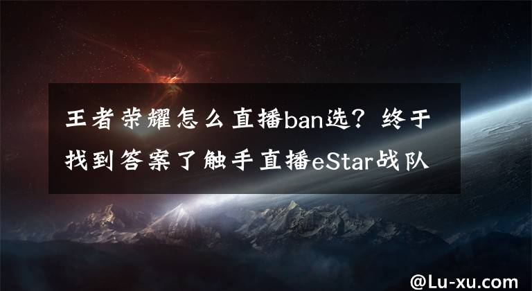 王者荣耀怎么直播ban选？终于找到答案了触手直播eStar战队荣耀天梯指南 王者绝技之扔！老！婆！