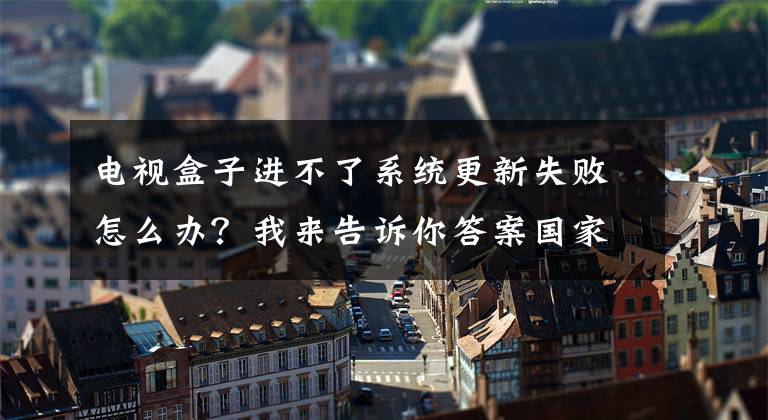 电视盒子进不了系统更新失败怎么办？我来告诉你答案国家广电总局：加快推进高清超高清电视发展 有序关停标清电视频道