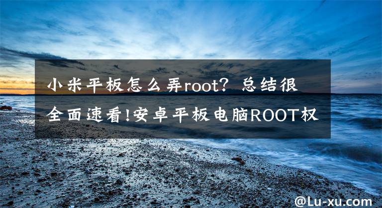 小米平板怎么弄root？总结很全面速看!安卓平板电脑ROOT权限说明