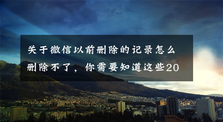 关于微信以前删除的记录怎么删除不了，你需要知道这些2022最新，怎么彻底删除微信里聊天记录？无痕，最彻底