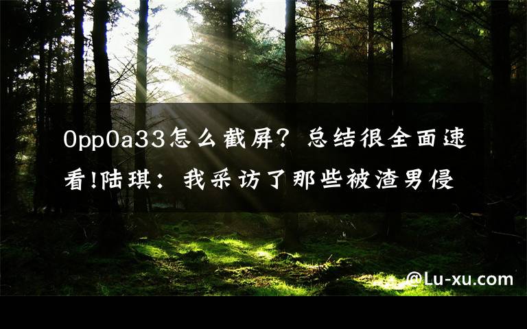 0pp0a33怎么截屏？总结很全面速看!陆琪：我采访了那些被渣男侵害的幸存者，她们曾到过地狱