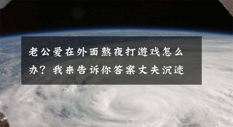 老公爱在外面熬夜打游戏怎么办？我来告诉你答案丈夫沉迷魔兽世界，妻子欲删号解决网瘾，网友：悲哀！让他玩