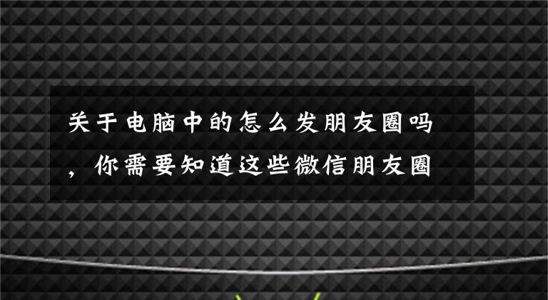 关于电脑中的怎么发朋友圈吗，你需要知道这些微信朋友圈中的文章怎么复制保存到电脑