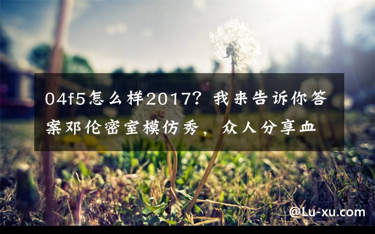 04f5怎么样2017？我来告诉你答案邓伦密室模仿秀，众人分享血泪经验