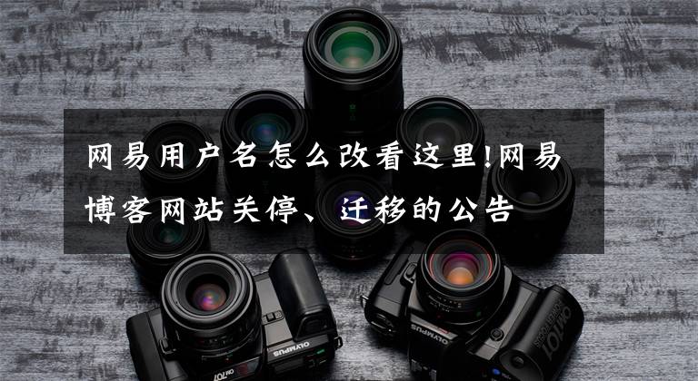 网易用户名怎么改看这里!网易博客网站关停、迁移的公告