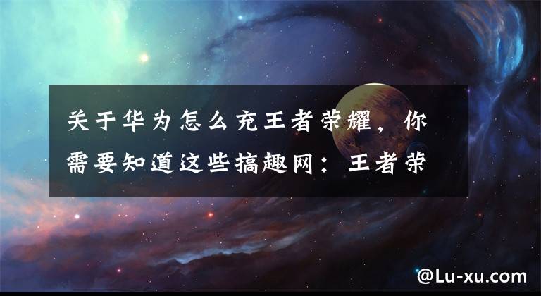 关于华为怎么充王者荣耀，你需要知道这些搞趣网：王者荣耀体验服充值方法 体验服怎么充值