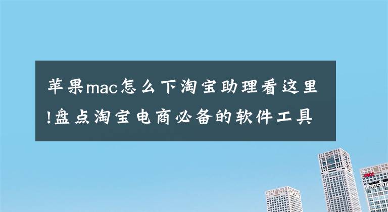 苹果mac怎么下淘宝助理看这里!盘点淘宝电商必备的软件工具〖干货〗