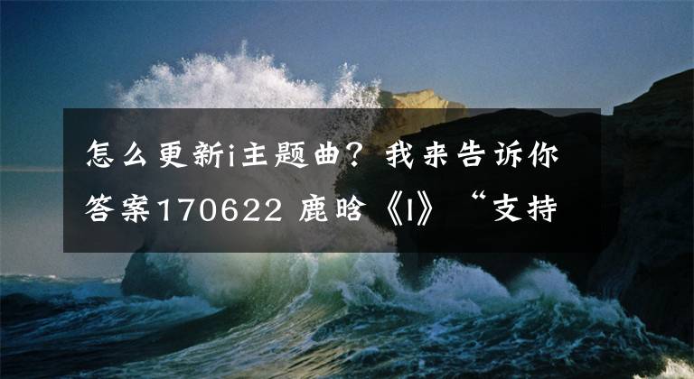 怎么更新i主题曲？我来告诉你答案170622 鹿晗《I》“支持全攻略”「酷狗篇」更多惊喜等你来